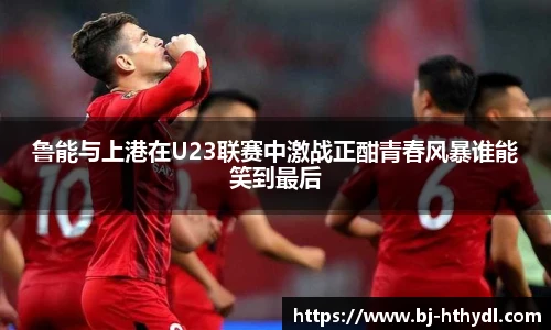 鲁能与上港在U23联赛中激战正酣青春风暴谁能笑到最后